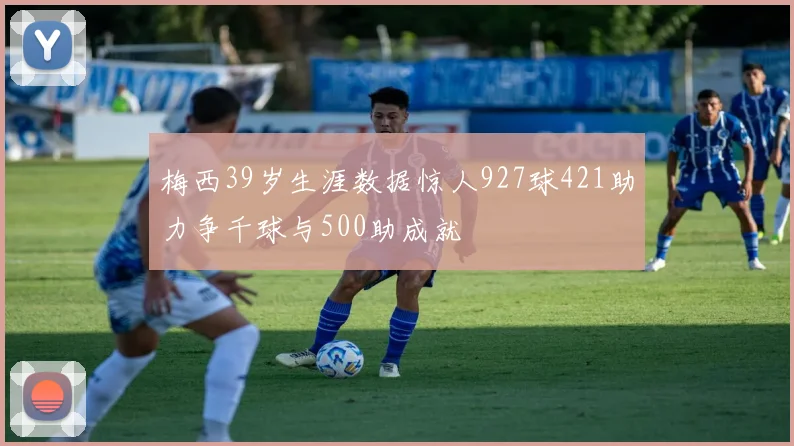 梅西39岁生涯数据惊人927球421助力争千球与500助成就
