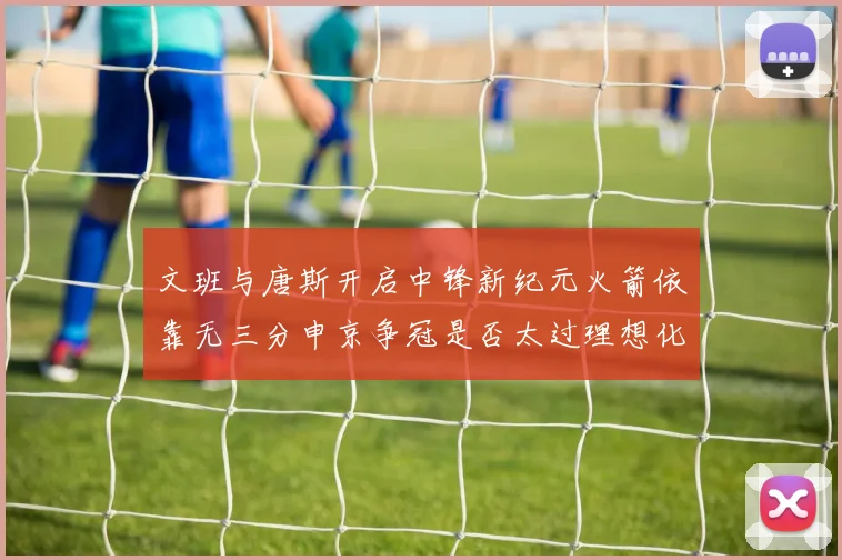 文班与唐斯开启中锋新纪元火箭依靠无三分申京争冠是否太过理想化