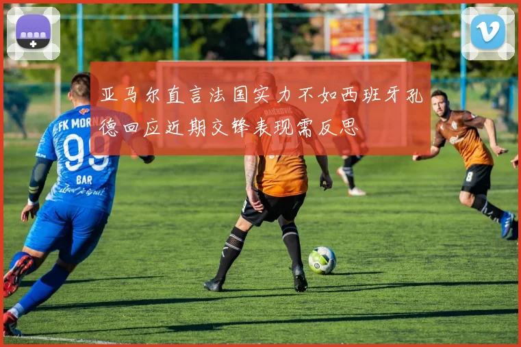 亚马尔直言法国实力不如西班牙孔德回应近期交锋表现需反思