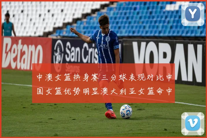 中澳女篮热身赛三分球表现对比中国女篮优势明显澳大利亚女篮命中率低下