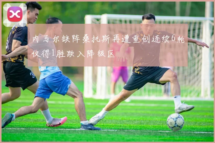 内马尔缺阵桑托斯再遭重创连续6轮仅得1胜跌入降级区