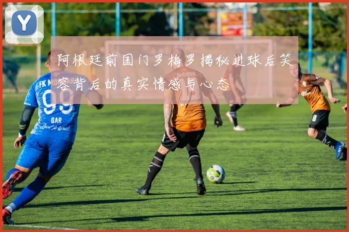 阿根廷前国门罗梅罗揭秘进球后笑容背后的真实情感与心态