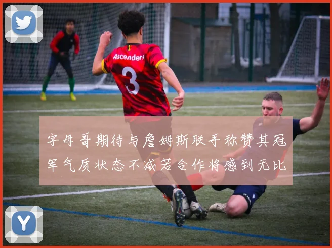 字母哥期待与詹姆斯联手称赞其冠军气质状态不减若合作将感到无比激动