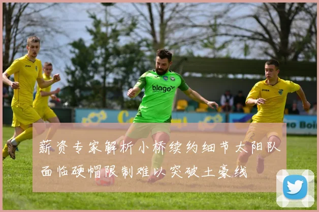 薪资专家解析小桥续约细节太阳队面临硬帽限制难以突破土豪线