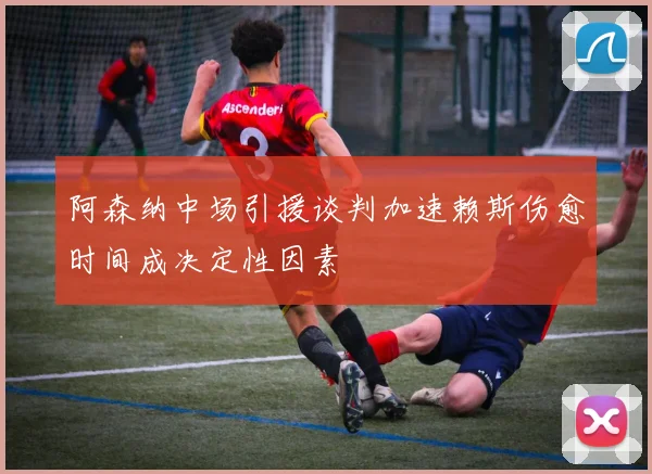 阿森纳中场引援谈判加速赖斯伤愈时间成决定性因素