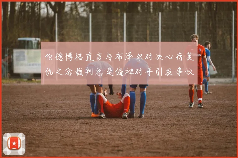 伦德博格直言与布泽尔对决心存复仇之念裁判总是偏袒对手引发争议