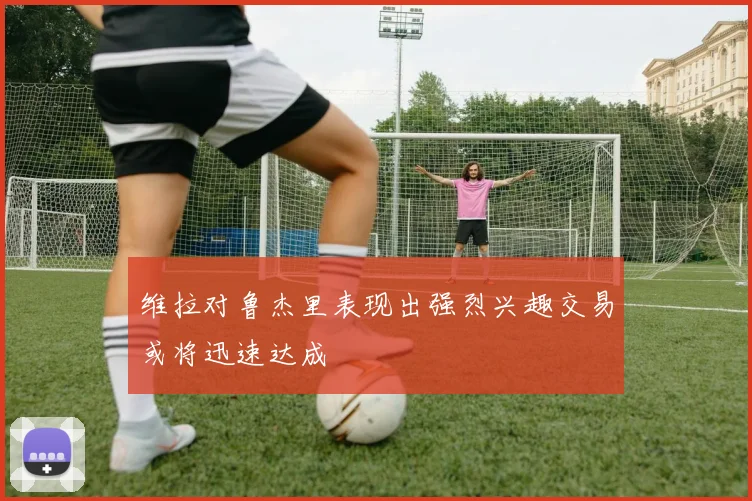 维拉对鲁杰里表现出强烈兴趣交易或将迅速达成