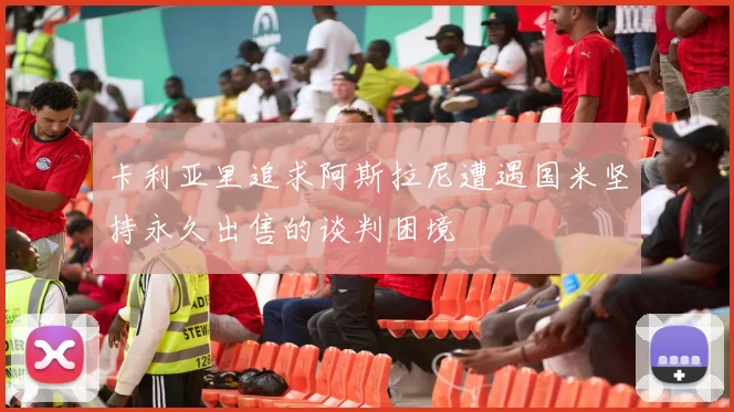 卡利亚里追求阿斯拉尼遭遇国米坚持永久出售的谈判困境