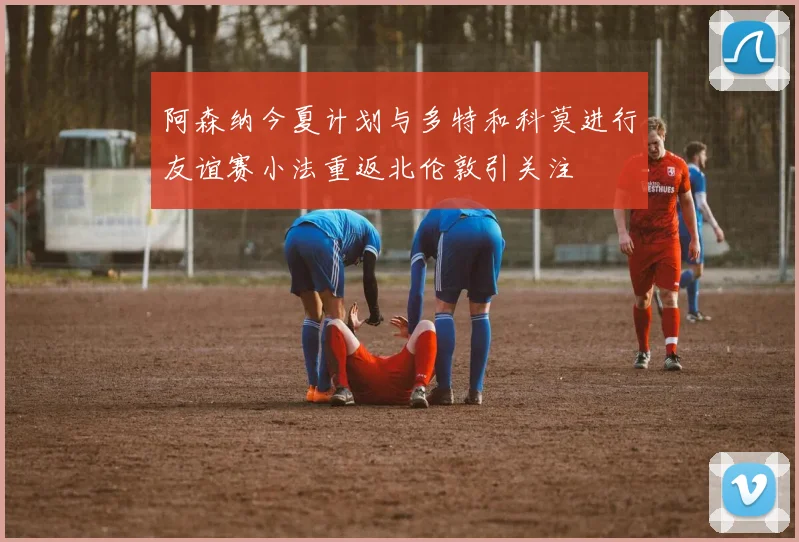 阿森纳今夏计划与多特和科莫进行友谊赛小法重返北伦敦引关注