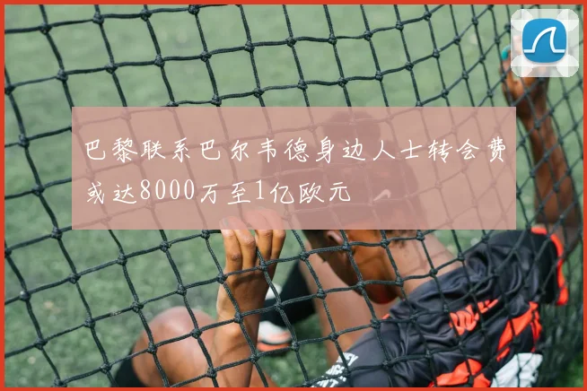 巴黎联系巴尔韦德身边人士转会费或达8000万至1亿欧元