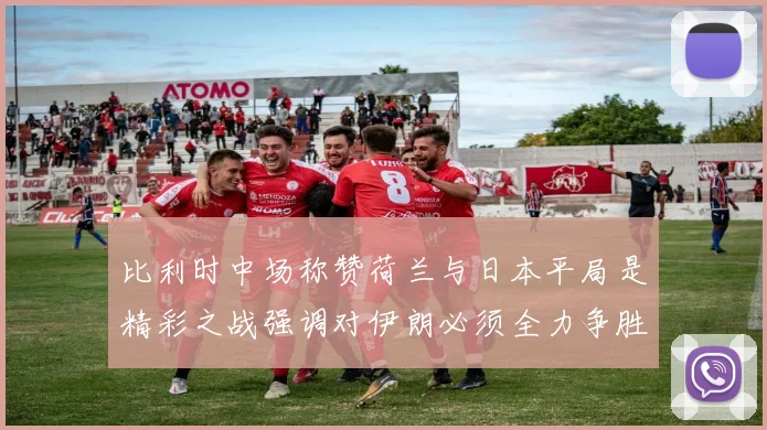 比利时中场称赞荷兰与日本平局是精彩之战强调对伊朗必须全力争胜