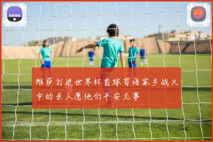 维萨打进世界杯首球寄语家乡战火中的亲人愿他们平安无事
