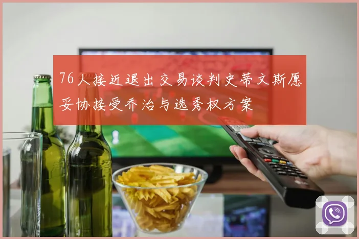 76人接近退出交易谈判史蒂文斯愿妥协接受乔治与选秀权方案