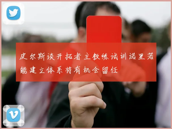 皮尔斯谈开拓者主教练试训诺里若能建立体系将有机会留任