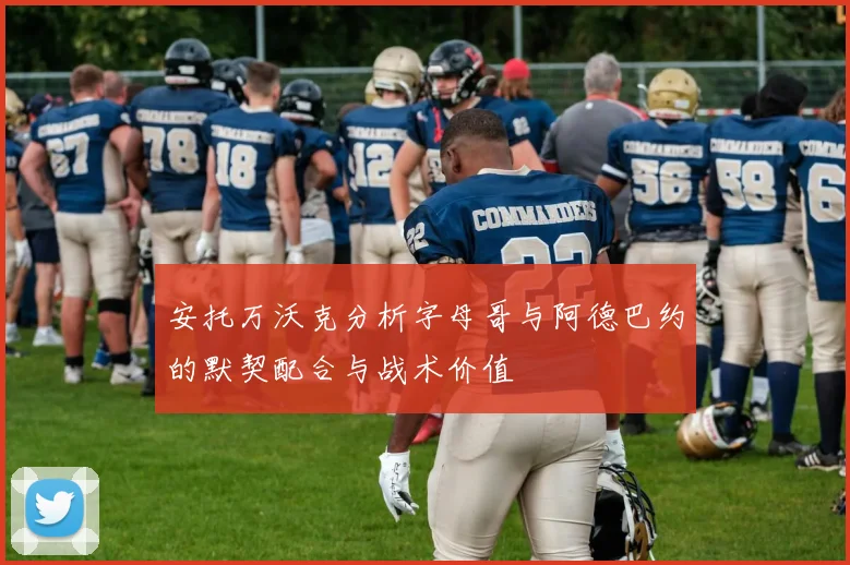 安托万沃克分析字母哥与阿德巴约的默契配合与战术价值